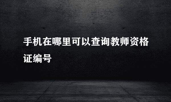 手机在哪里可以查询教师资格证编号
