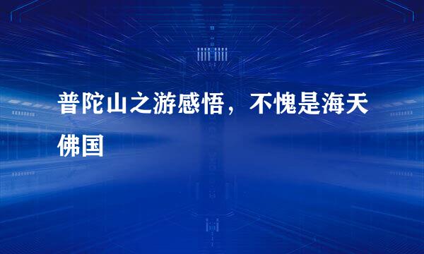 普陀山之游感悟，不愧是海天佛国