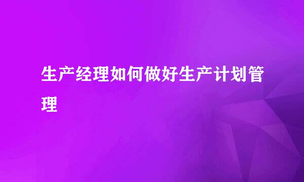 生产经理如何做好生产计划管理