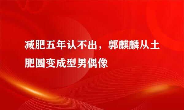 减肥五年认不出，郭麒麟从土肥圆变成型男偶像