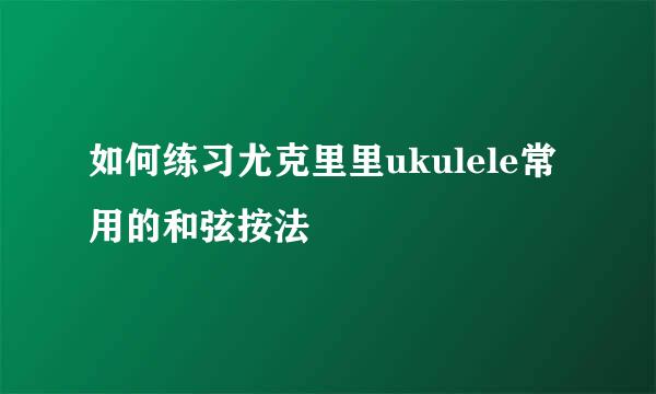 如何练习尤克里里ukulele常用的和弦按法