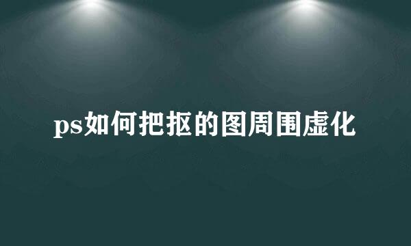 ps如何把抠的图周围虚化