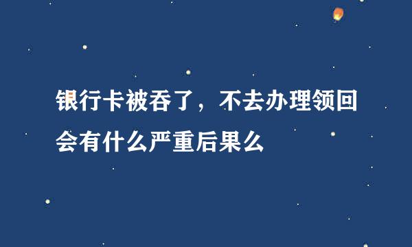 银行卡被吞了，不去办理领回会有什么严重后果么