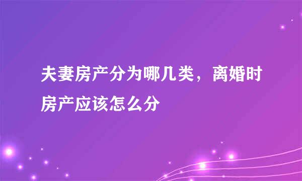 夫妻房产分为哪几类，离婚时房产应该怎么分