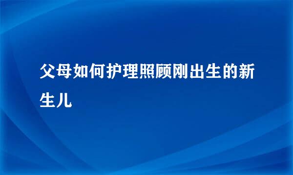 父母如何护理照顾刚出生的新生儿