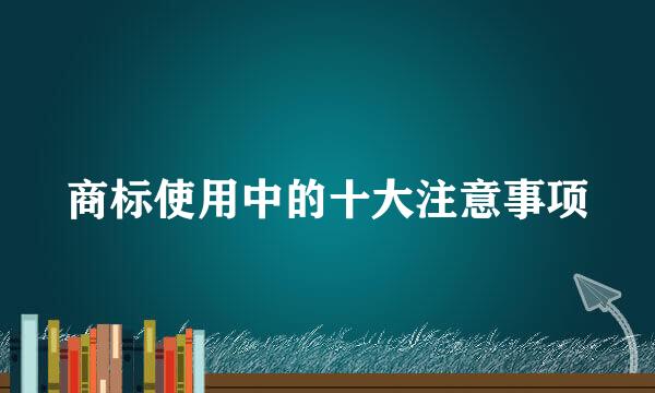 商标使用中的十大注意事项