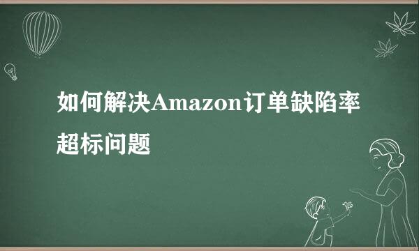 如何解决Amazon订单缺陷率超标问题