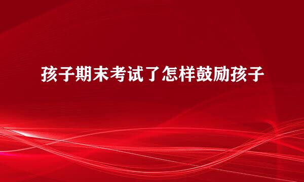 孩子期末考试了怎样鼓励孩子