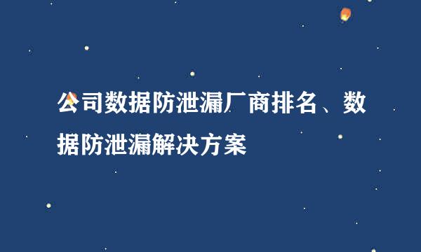 公司数据防泄漏厂商排名、数据防泄漏解决方案