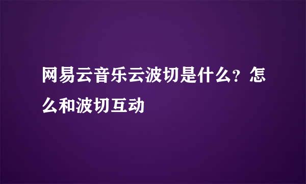 网易云音乐云波切是什么？怎么和波切互动