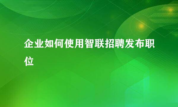 企业如何使用智联招聘发布职位