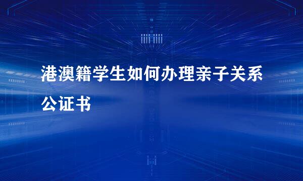 港澳籍学生如何办理亲子关系公证书