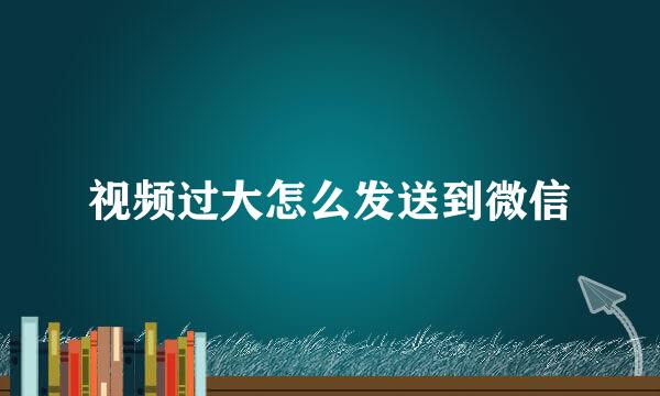 视频过大怎么发送到微信
