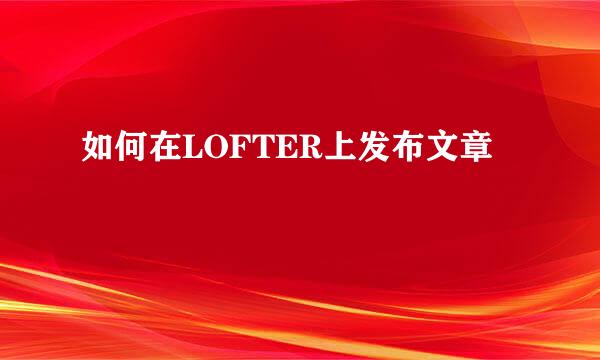 如何在LOFTER上发布文章