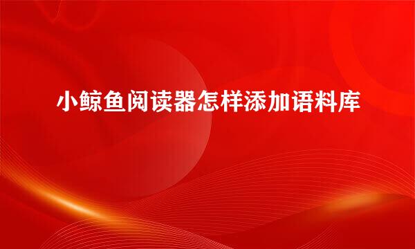 小鲸鱼阅读器怎样添加语料库