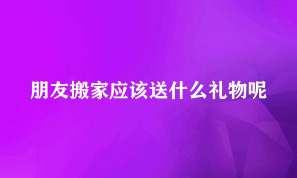 朋友搬家应该送什么礼物呢