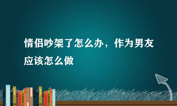 情侣吵架了怎么办，作为男友应该怎么做