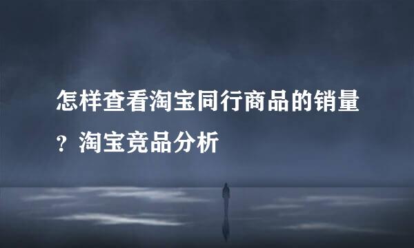 怎样查看淘宝同行商品的销量？淘宝竞品分析
