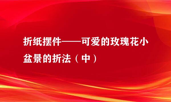 折纸摆件——可爱的玫瑰花小盆景的折法（中）