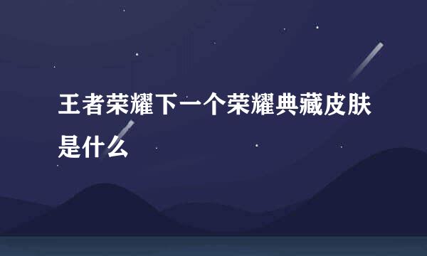 王者荣耀下一个荣耀典藏皮肤是什么