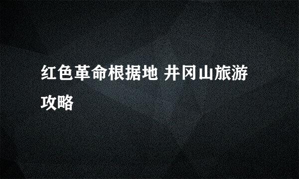 红色革命根据地 井冈山旅游攻略