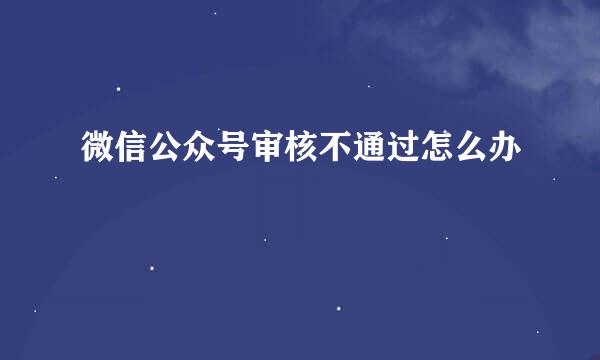 微信公众号审核不通过怎么办