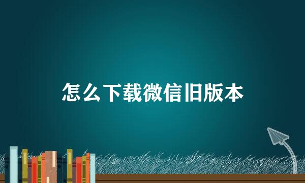 怎么下载微信旧版本
