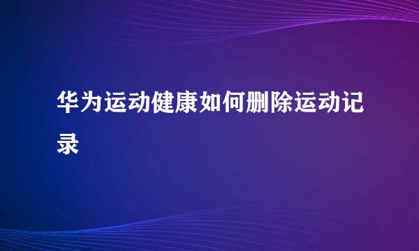 华为运动健康如何删除运动记录