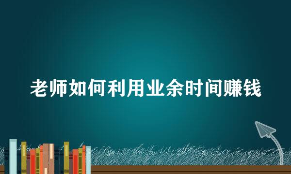 老师如何利用业余时间赚钱