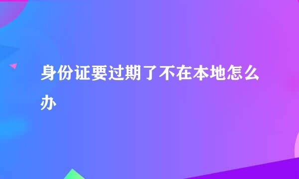 身份证要过期了不在本地怎么办