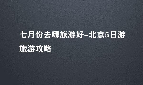 七月份去哪旅游好-北京5日游旅游攻略