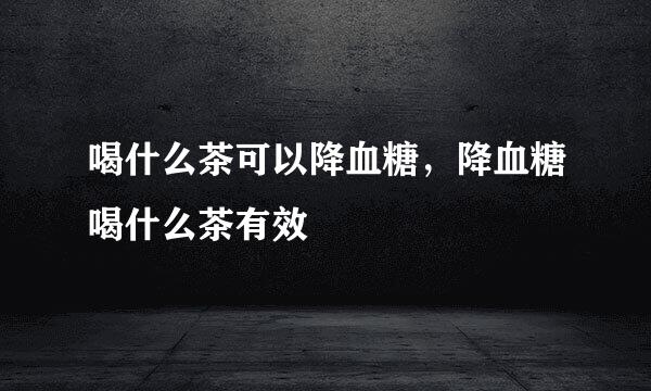 喝什么茶可以降血糖，降血糖喝什么茶有效