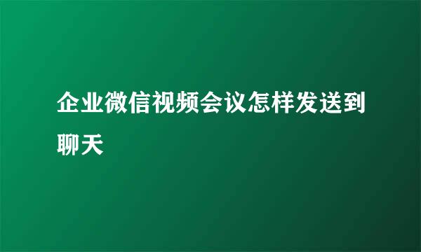 企业微信视频会议怎样发送到聊天