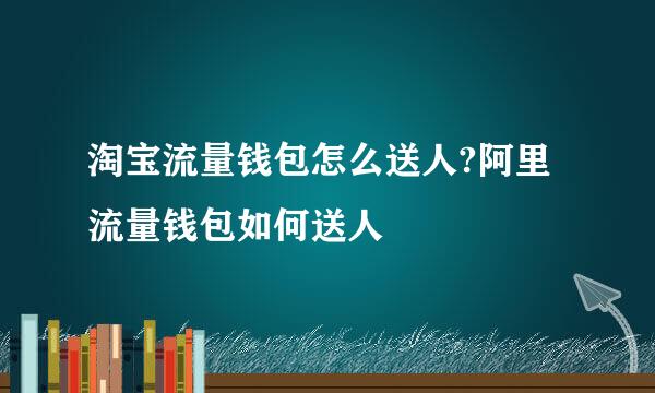 淘宝流量钱包怎么送人?阿里流量钱包如何送人