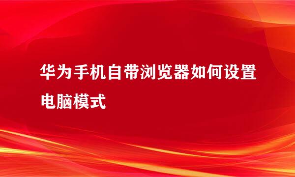 华为手机自带浏览器如何设置电脑模式