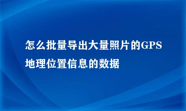 怎么批量导出大量照片的GPS地理位置信息的数据