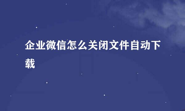 企业微信怎么关闭文件自动下载