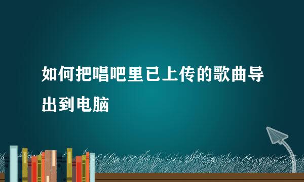 如何把唱吧里已上传的歌曲导出到电脑