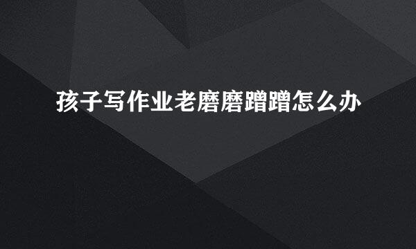 孩子写作业老磨磨蹭蹭怎么办