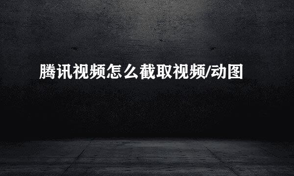 腾讯视频怎么截取视频/动图