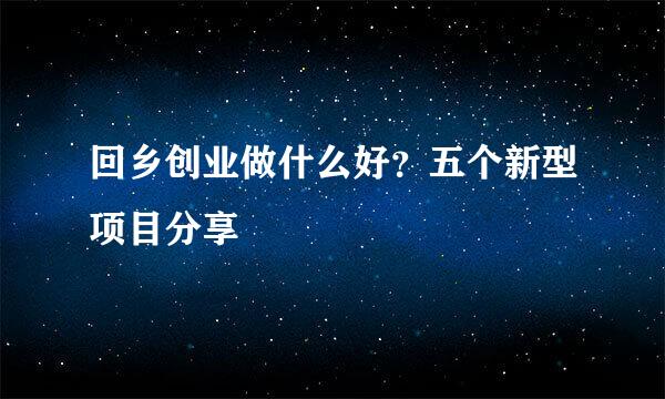 回乡创业做什么好？五个新型项目分享