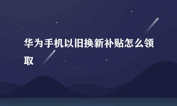 华为手机以旧换新补贴怎么领取
