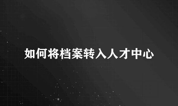 如何将档案转入人才中心