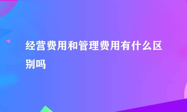 经营费用和管理费用有什么区别吗 