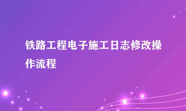 铁路工程电子施工日志修改操作流程