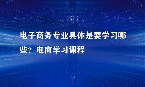 电子商务专业具体是要学习哪些？电商学习课程