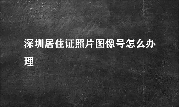 深圳居住证照片图像号怎么办理