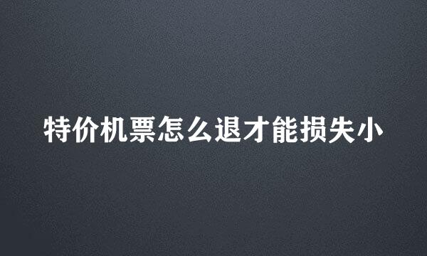 特价机票怎么退才能损失小