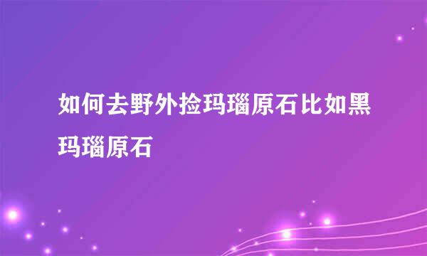 如何去野外捡玛瑙原石比如黑玛瑙原石
