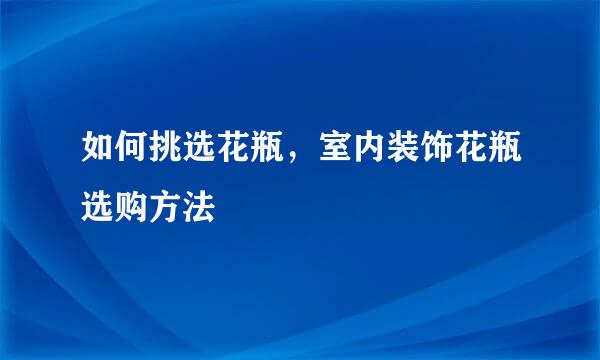 如何挑选花瓶,室内装饰花瓶选购方法